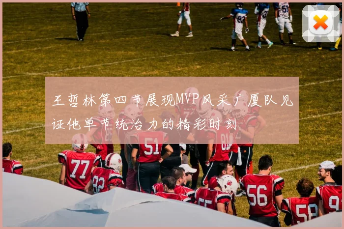 王哲林第四节展现MVP风采广厦队见证他单节统治力的精彩时刻