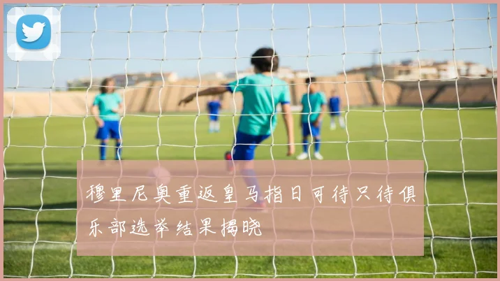 穆里尼奥重返皇马指日可待只待俱乐部选举结果揭晓