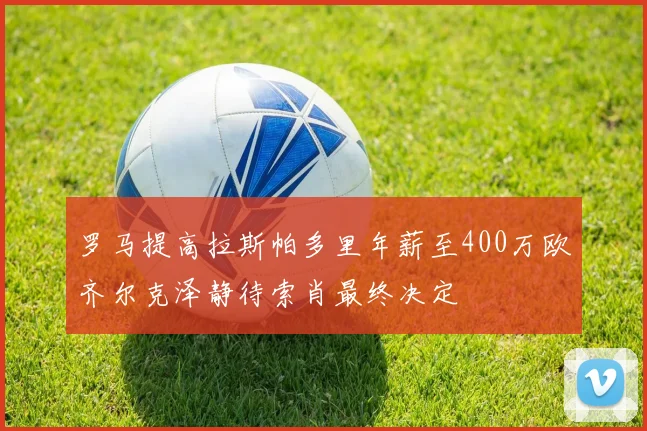 罗马提高拉斯帕多里年薪至400万欧齐尔克泽静待索肖最终决定