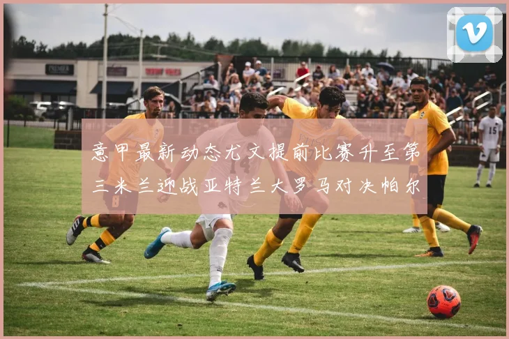 意甲最新动态尤文提前比赛升至第三米兰迎战亚特兰大罗马对决帕尔马