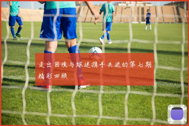 走出困境与球迷携手共进的第七期精彩回顾