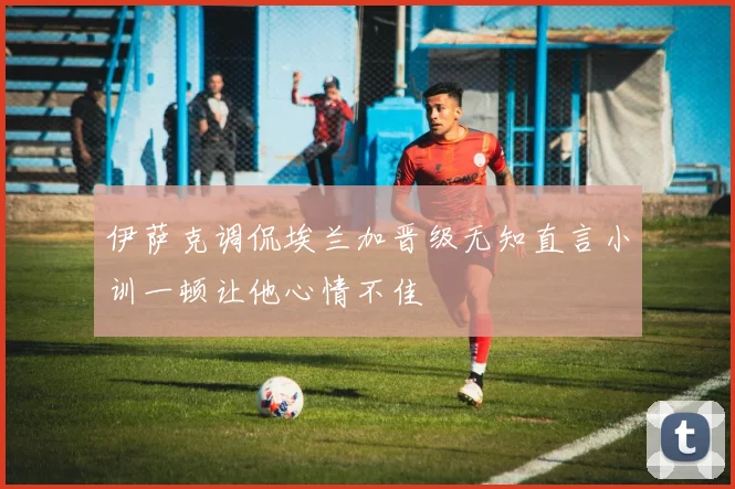 伊萨克调侃埃兰加晋级无知直言小训一顿让他心情不佳