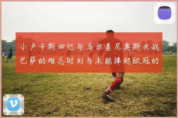 小卢卡斯回忆与马尔基尼奥斯共战巴萨的难忘时刻与未能捧起欧冠的遗憾