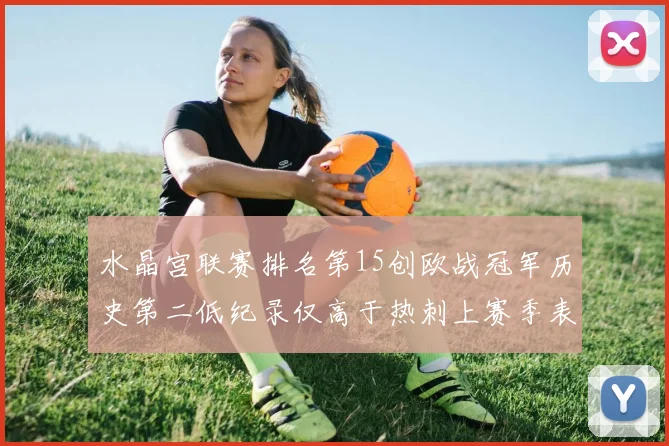 水晶宫联赛排名第15创欧战冠军历史第二低纪录仅高于热刺上赛季表现